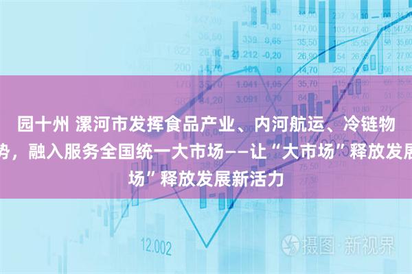 园十州 漯河市发挥食品产业、内河航运、冷链物流等优势，融入服务全国统一大市场——让“大市场”释放发展新活力