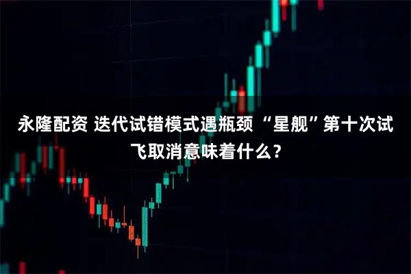 永隆配资 迭代试错模式遇瓶颈 “星舰”第十次试飞取消意味着什么？