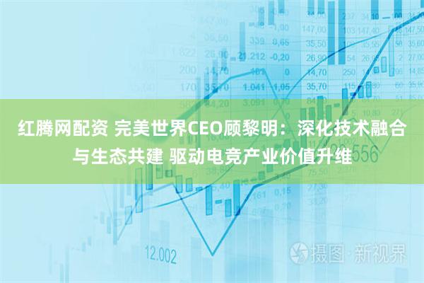 红腾网配资 完美世界CEO顾黎明:深化技术融合与生态共建 驱动电竞产业价值升维