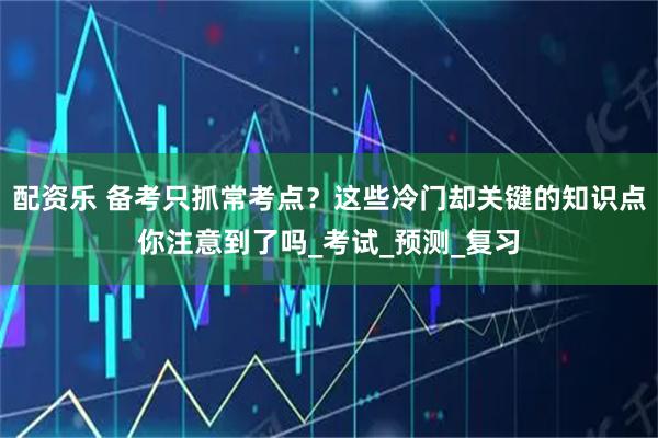 配资乐 备考只抓常考点?这些冷门却关键的知识点你注意到了吗_考试_预测_复习