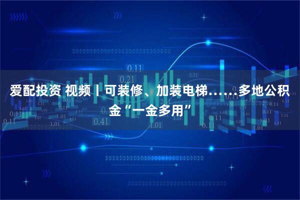 爱配投资 视频丨可装修、加装电梯……多地公积金“一金多用”
