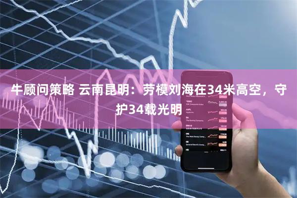 牛顾问策略 云南昆明：劳模刘海在34米高空，守护34载光明