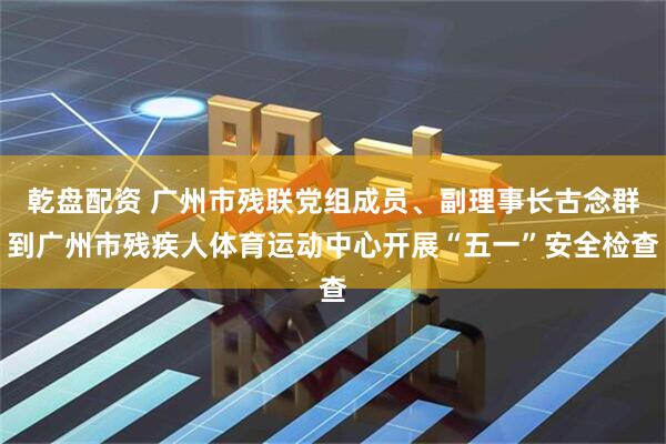 乾盘配资 广州市残联党组成员、副理事长古念群到广州市残疾人体育运动中心开展“五一”安全检查