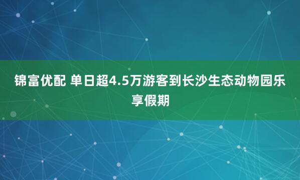 锦富优配 单日超4.5万游客到长沙生态动物园乐享假期