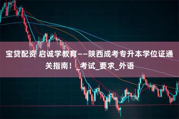 宝贷配资 启诚学教育——陕西成考专升本学位证通关指南！_考试_要求_外语