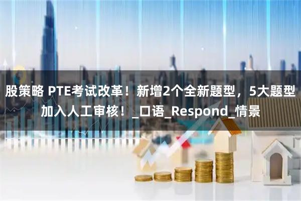 股策略 PTE考试改革！新增2个全新题型，5大题型加入人工审核！_口语_Respond_情景