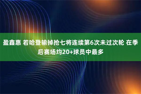 盈鑫惠 若哈登输掉抢七将连续第6次未过次轮 在季后赛场均20+球员中最多