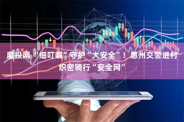 魔投网 “细叮嘱”守护“大安全”！惠州交警进村织密骑行“安全网”