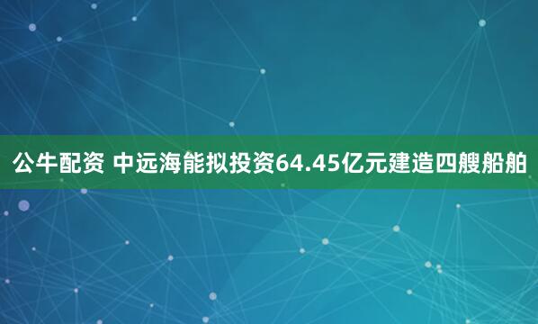 公牛配资 中远海能拟投资64.45亿元建造四艘船舶