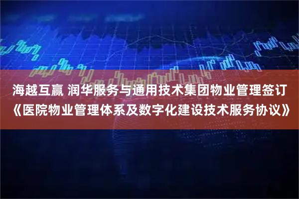 海越互赢 润华服务与通用技术集团物业管理签订《医院物业管理体系及数字化建设技术服务协议》