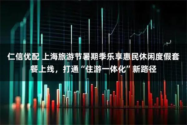 仁信优配 上海旅游节暑期季乐享惠民休闲度假套餐上线，打通“住游一体化”新路径