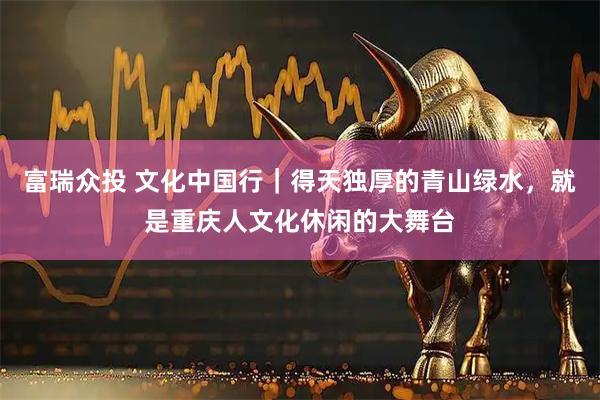 富瑞众投 文化中国行｜得天独厚的青山绿水，就是重庆人文化休闲的大舞台