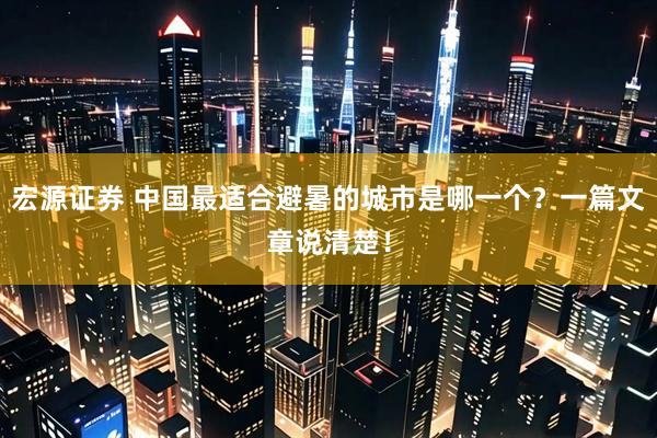 宏源证券 中国最适合避暑的城市是哪一个？一篇文章说清楚！
