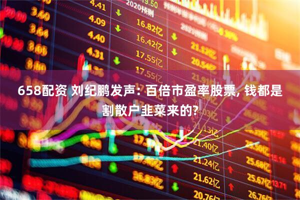 658配资 刘纪鹏发声: 百倍市盈率股票, 钱都是割散户韭菜来的?