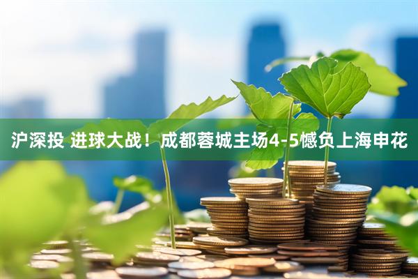 沪深投 进球大战！成都蓉城主场4-5憾负上海申花