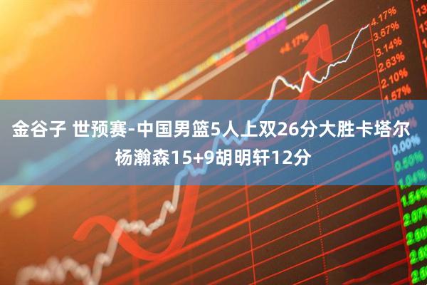 金谷子 世预赛-中国男篮5人上双26分大胜卡塔尔 杨瀚森15+9胡明轩12分