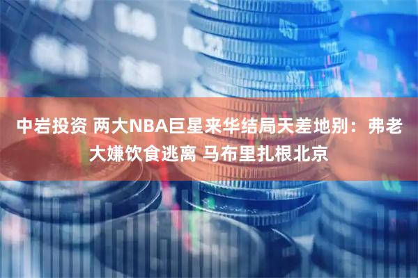 中岩投资 两大NBA巨星来华结局天差地别：弗老大嫌饮食逃离 马布里扎根北京