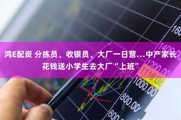 鸿E配资 分拣员、收银员、大厂一日营…中产家长花钱送小学生去大厂“上班”